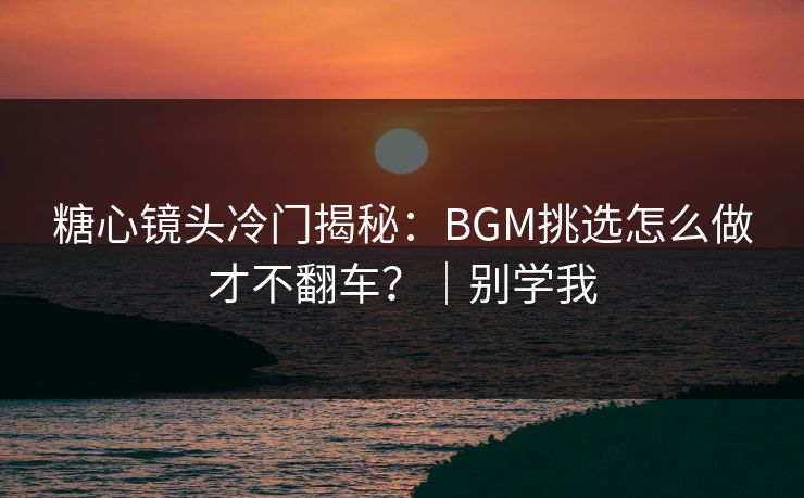糖心镜头冷门揭秘：BGM挑选怎么做才不翻车？｜别学我